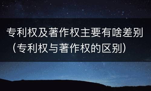专利权及著作权主要有啥差别（专利权与著作权的区别）