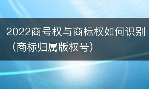 2022商号权与商标权如何识别（商标归属版权号）