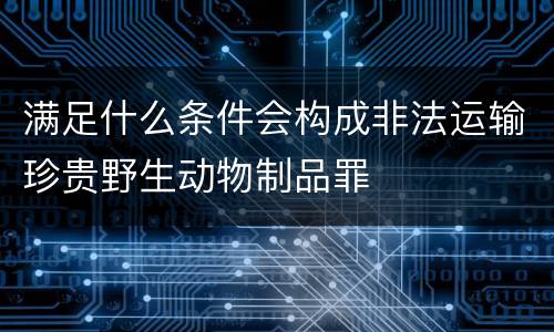 满足什么条件会构成非法运输珍贵野生动物制品罪
