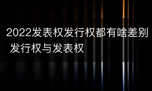 2022发表权发行权都有啥差别 发行权与发表权