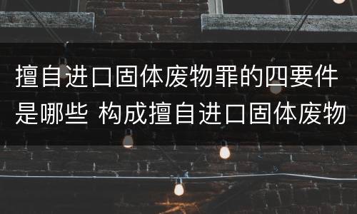 擅自进口固体废物罪的四要件是哪些 构成擅自进口固体废物罪,应当从重处罚的情形包括