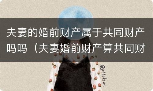 夫妻的婚前财产属于共同财产吗吗（夫妻婚前财产算共同财产吗）