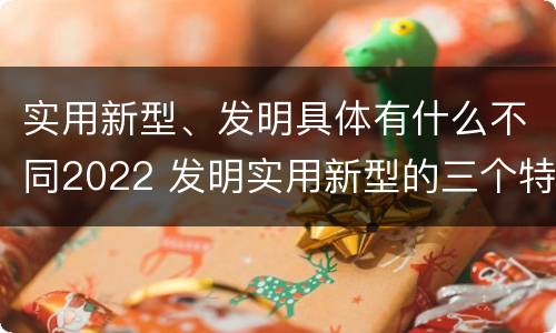 实用新型、发明具体有什么不同2022 发明实用新型的三个特点