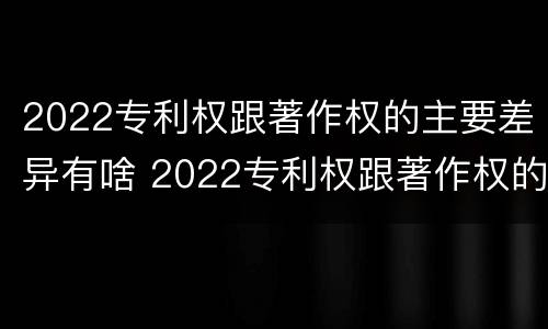 2022专利权跟著作权的主要差异有啥 2022专利权跟著作权的主要差异有啥不同