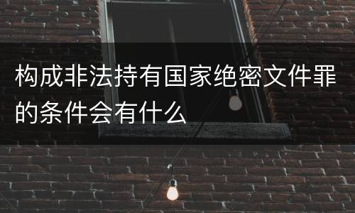 构成非法持有国家绝密文件罪的条件会有什么
