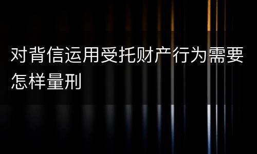 对背信运用受托财产行为需要怎样量刑