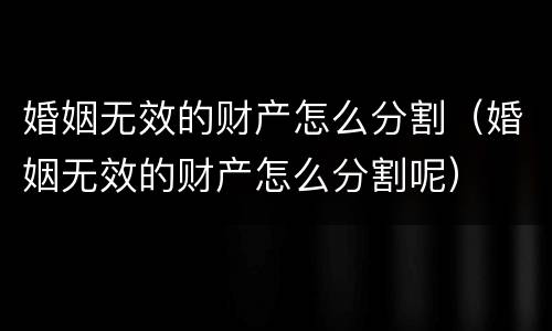 婚姻无效的财产怎么分割（婚姻无效的财产怎么分割呢）