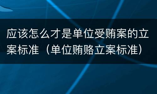 应该怎么才是单位受贿案的立案标准（单位贿赂立案标准）