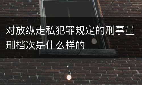对放纵走私犯罪规定的刑事量刑档次是什么样的