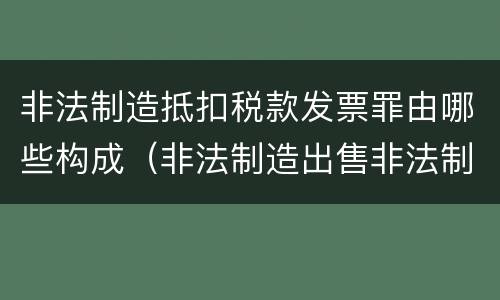 非法制造抵扣税款发票罪由哪些构成（非法制造出售非法制造的用于抵扣税款发票罪辩护技巧）