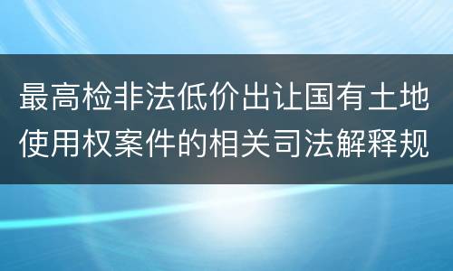 最高检非法低价出让国有土地使用权案件的相关司法解释规定内容有哪些