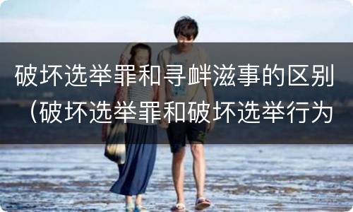 破坏选举罪和寻衅滋事的区别（破坏选举罪和破坏选举行为）