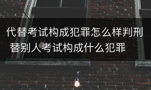代替考试构成犯罪怎么样判刑 替别人考试构成什么犯罪