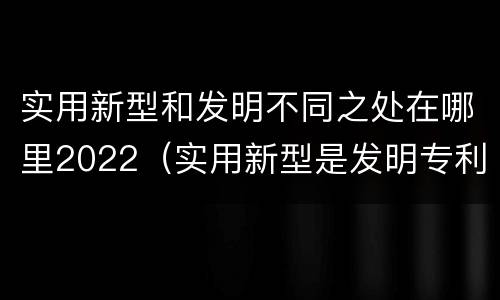 实用新型和发明不同之处在哪里2022（实用新型是发明专利吗）