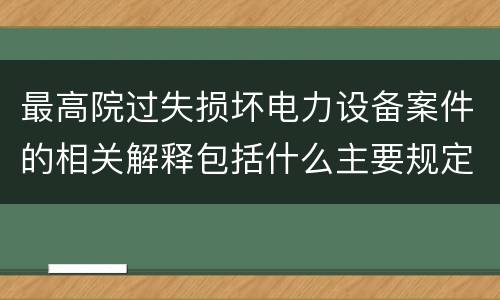 最高院过失损坏电力设备案件的相关解释包括什么主要规定