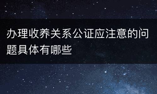 办理收养关系公证应注意的问题具体有哪些