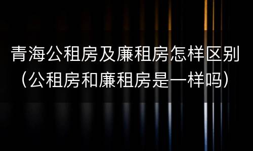 青海公租房及廉租房怎样区别（公租房和廉租房是一样吗）