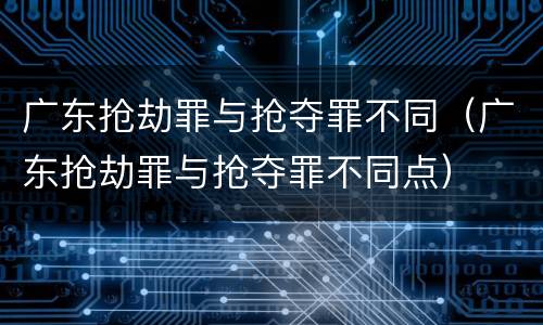 广东抢劫罪与抢夺罪不同（广东抢劫罪与抢夺罪不同点）