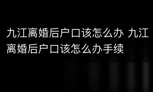 九江离婚后户口该怎么办 九江离婚后户口该怎么办手续