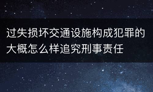 过失损坏交通设施构成犯罪的大概怎么样追究刑事责任