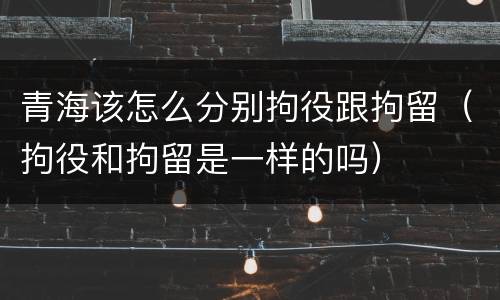 青海该怎么分别拘役跟拘留（拘役和拘留是一样的吗）
