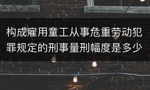 构成雇用童工从事危重劳动犯罪规定的刑事量刑幅度是多少