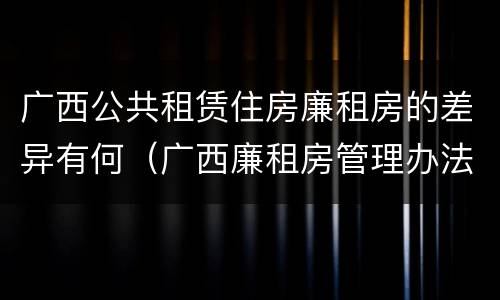 广西公共租赁住房廉租房的差异有何（广西廉租房管理办法）