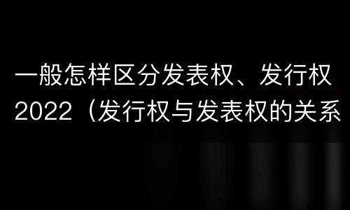 一般怎样区分发表权、发行权2022（发行权与发表权的关系）