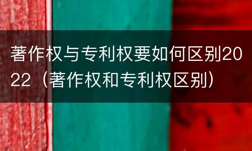 著作权与专利权要如何区别2022（著作权和专利权区别）