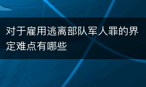 对于雇用逃离部队军人罪的界定难点有哪些
