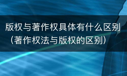 版权与著作权具体有什么区别（著作权法与版权的区别）