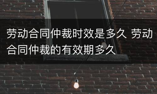 劳动合同仲裁时效是多久 劳动合同仲裁的有效期多久