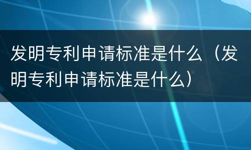 发明专利申请标准是什么（发明专利申请标准是什么）
