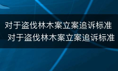 对于盗伐林木案立案追诉标准 对于盗伐林木案立案追诉标准的解读