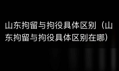 山东拘留与拘役具体区别（山东拘留与拘役具体区别在哪）