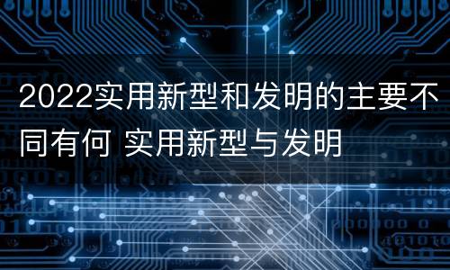 2022实用新型和发明的主要不同有何 实用新型与发明