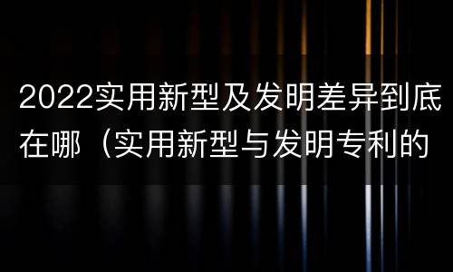 2022实用新型及发明差异到底在哪（实用新型与发明专利的区别有哪些?）