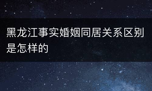 黑龙江事实婚姻同居关系区别是怎样的