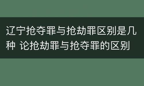 辽宁抢夺罪与抢劫罪区别是几种 论抢劫罪与抢夺罪的区别