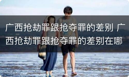广西抢劫罪跟抢夺罪的差别 广西抢劫罪跟抢夺罪的差别在哪