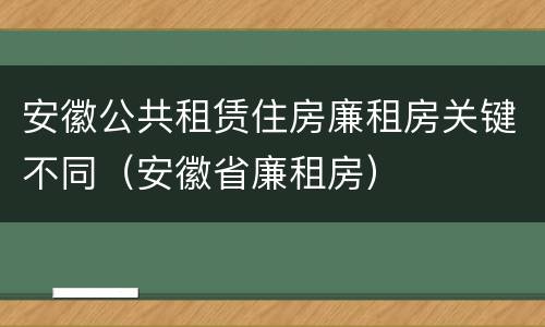 安徽公共租赁住房廉租房关键不同（安徽省廉租房）