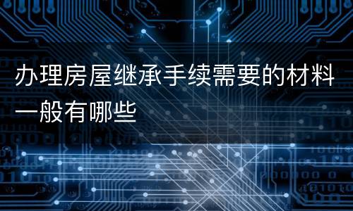 办理房屋继承手续需要的材料一般有哪些