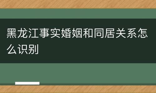 黑龙江事实婚姻和同居关系怎么识别