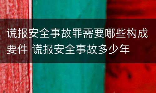 谎报安全事故罪需要哪些构成要件 谎报安全事故多少年