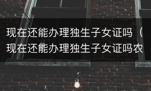 现在还能办理独生子女证吗（现在还能办理独生子女证吗农村）