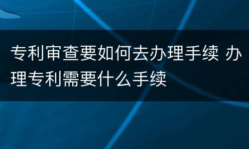 专利审查要如何去办理手续 办理专利需要什么手续