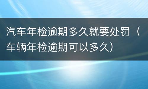 汽车年检逾期多久就要处罚（车辆年检逾期可以多久）