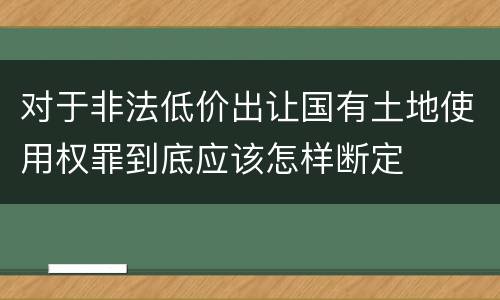 对于非法低价出让国有土地使用权罪到底应该怎样断定