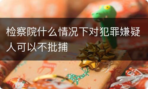 检察院什么情况下对犯罪嫌疑人可以不批捕