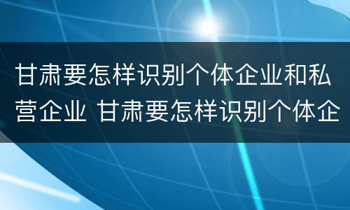 甘肃要怎样识别个体企业和私营企业 甘肃要怎样识别个体企业和私营企业呢